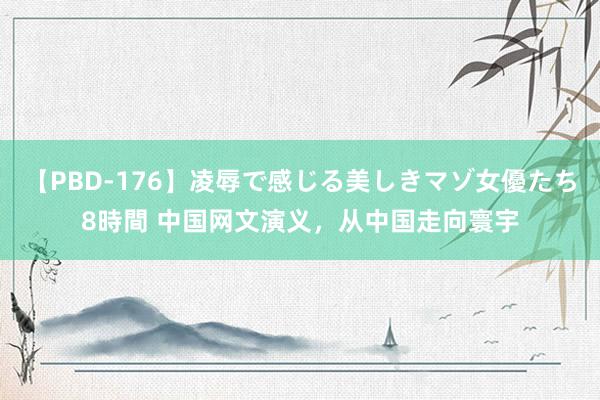 【PBD-176】凌辱で感じる美しきマゾ女優たち8時間 中国网文演义，从中国走向寰宇