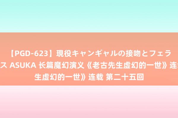 【PGD-623】現役キャンギャルの接吻とフェラチオとセックス ASUKA 长篇魔幻演义《老古先生虚幻的一世》连载 第二十五回