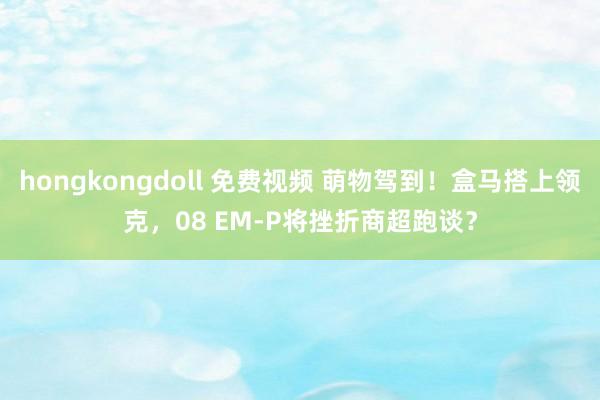 hongkongdoll 免费视频 萌物驾到！盒马搭上领克，08 EM-P将挫折商超跑谈？