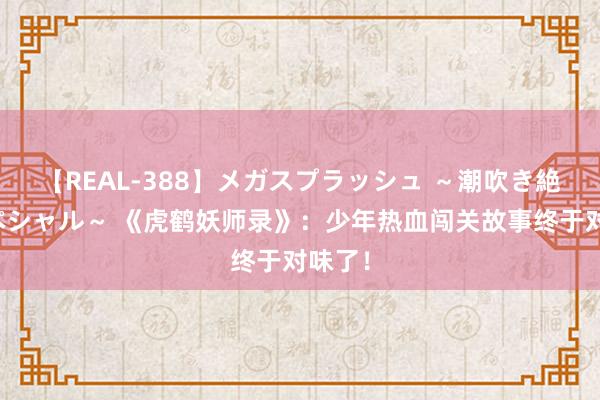 【REAL-388】メガスプラッシュ ～潮吹き絶頂スペシャル～ 《虎鹤妖师录》：少年热血闯关故事终于对味了！