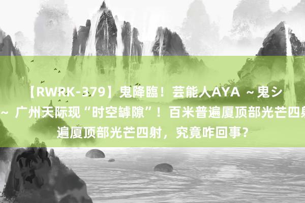 【RWRK-379】鬼降臨！芸能人AYA ～鬼シリーズ全制覇！～ 广州天际现“时空罅隙”！百米普遍厦顶部光芒四射，究竟咋回事？