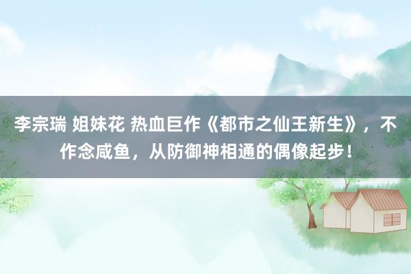 李宗瑞 姐妹花 热血巨作《都市之仙王新生》，不作念咸鱼，从防御神相通的偶像起步！