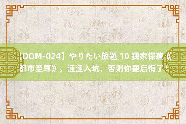 【DOM-024】やりたい放題 10 独家保藏《都市至尊》，速速入坑，否则你要后悔了！