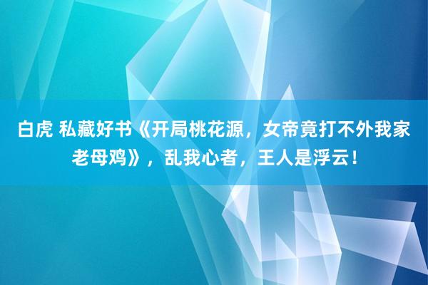 白虎 私藏好书《开局桃花源，女帝竟打不外我家老母鸡》，乱我心者，王人是浮云！