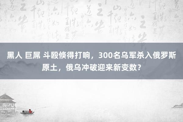 黑人 巨屌 斗殴倏得打响，300名乌军杀入俄罗斯原土，俄乌冲破迎来新变数？