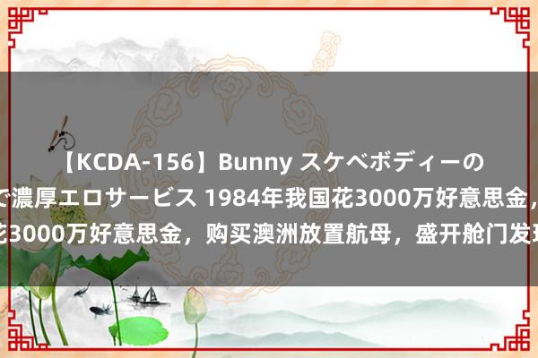 【KCDA-156】Bunny スケベボディーのバニーガールが手と口で濃厚エロサービス 1984年我国花3000万好意思金，购买澳洲放置航母，盛开舱门发现赚翻了