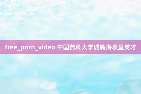 free_porn_video 中国药科大学诚聘海表里英才