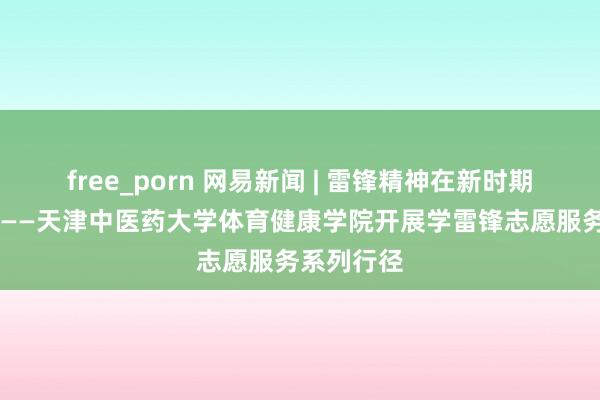 free_porn 网易新闻 | 雷锋精神在新时期敞开光泽 ——天津中医药大学体育健康学院开展学雷锋志愿服务系列行径