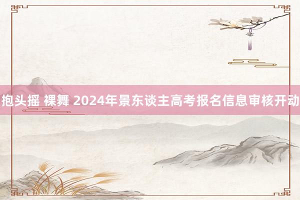 抱头摇 裸舞 2024年景东谈主高考报名信息审核开动