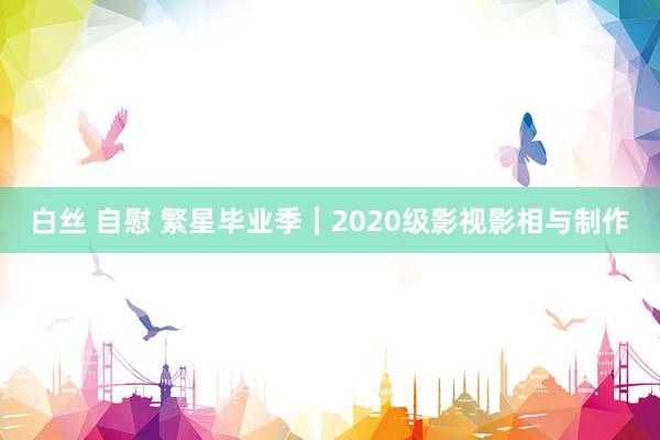 白丝 自慰 繁星毕业季｜2020级影视影相与制作