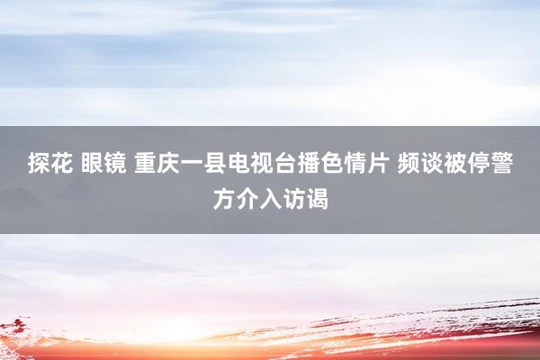 探花 眼镜 重庆一县电视台播色情片 频谈被停警方介入访谒