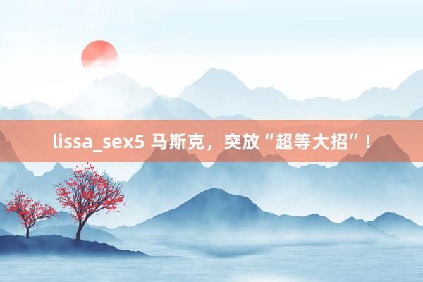 lissa_sex5 马斯克，突放“超等大招”！