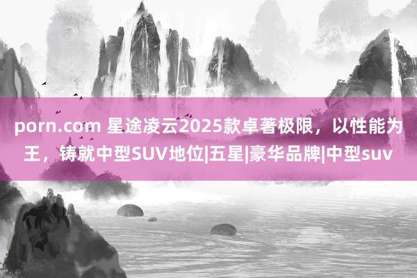 porn.com 星途凌云2025款卓著极限，以性能为王，铸就中型SUV地位|五星|豪华品牌|中型suv