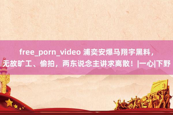 free_porn_video 浦奕安爆马翔宇黑料，无故旷工、偷拍，两东说念主讲求离散！|一心|下野