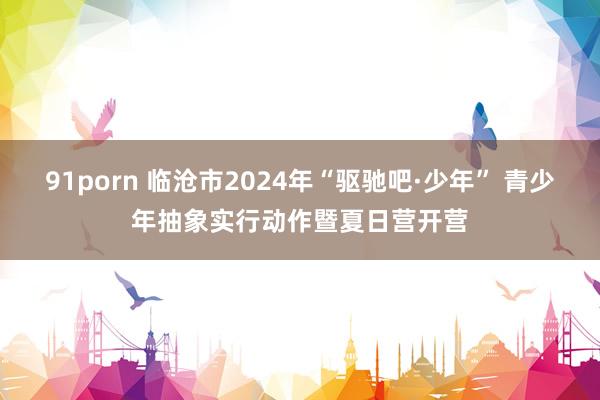 91porn 临沧市2024年“驱驰吧·少年” 青少年抽象实行动作暨夏日营开营