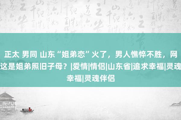 正太 男同 山东“姐弟恋”火了，男人憔悴不胜，网友：这是姐弟照旧子母？|爱情|情侣|山东省|追求幸福|灵魂伴侣