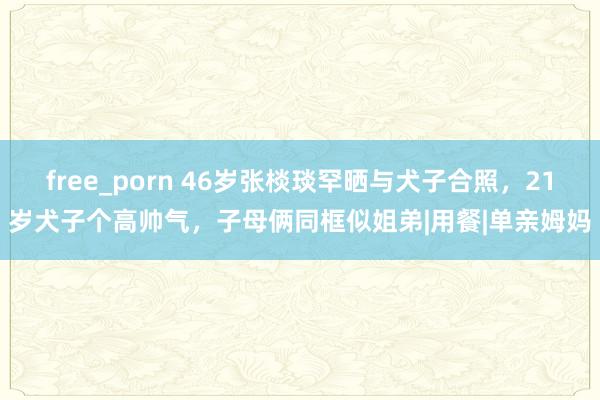 free_porn 46岁张棪琰罕晒与犬子合照，21岁犬子个高帅气，子母俩同框似姐弟|用餐|单亲姆妈