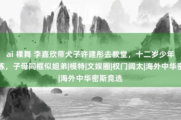 ai 裸舞 李嘉欣带犬子许建彤去教堂，十二岁少年穿扮训练，子母同框似姐弟|模特|文娱圈|权门阔太|海外中华密斯竞选