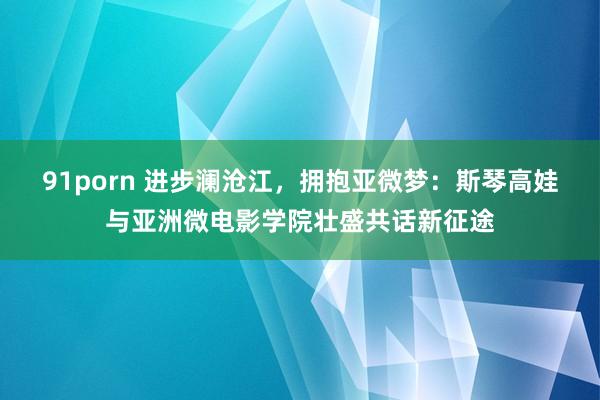 91porn 进步澜沧江，拥抱亚微梦：斯琴高娃与亚洲微电影学院壮盛共话新征途