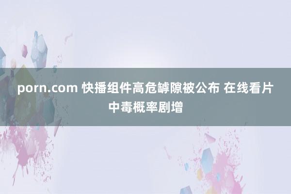 porn.com 快播组件高危罅隙被公布 在线看片中毒概率剧增