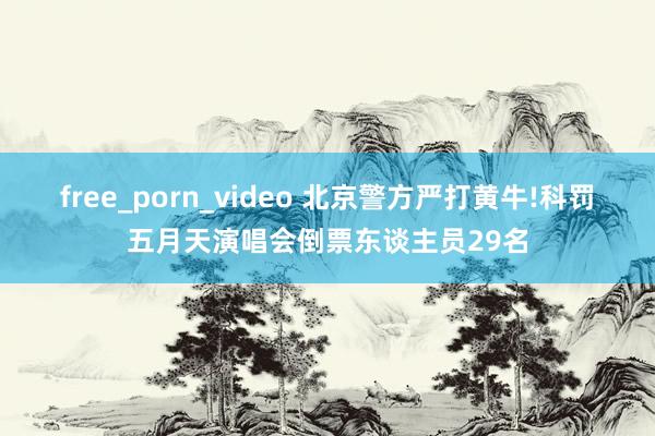 free_porn_video 北京警方严打黄牛!科罚五月天演唱会倒票东谈主员29名