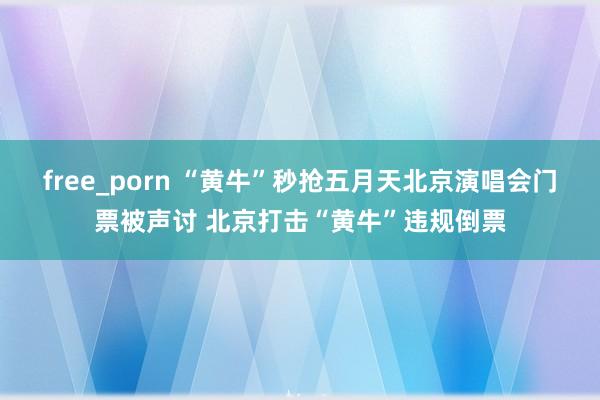 free_porn “黄牛”秒抢五月天北京演唱会门票被声讨 北京打击“黄牛”违规倒票