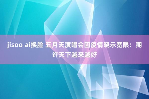 jisoo ai换脸 五月天演唱会因疫情晓示宽限：期许天下越来越好