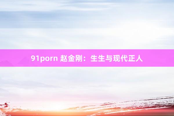 91porn 赵金刚：生生与现代正人