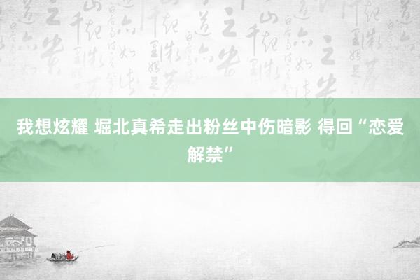 我想炫耀 堀北真希走出粉丝中伤暗影 得回“恋爱解禁”