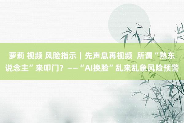 萝莉 视频 风险指示｜先声息再视频  所谓“熟东说念主”来叩门？——“AI换脸”乱来乱象风险预警