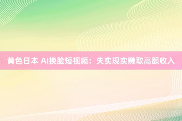 黄色日本 AI换脸短视频：失实现实赚取高额收入