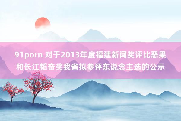 91porn 对于2013年度福建新闻奖评比恶果和长江韬奋奖我省拟参评东说念主选的公示