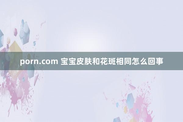 porn.com 宝宝皮肤和花斑相同怎么回事