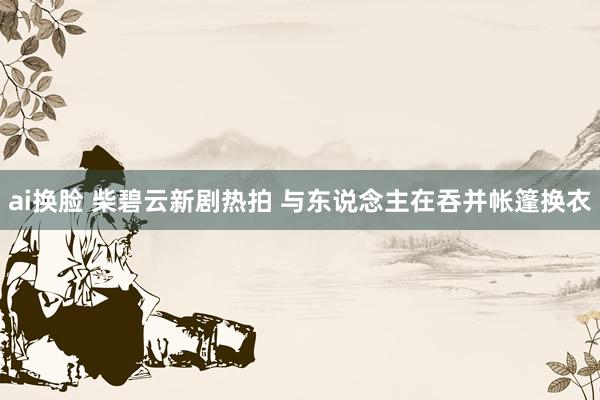 ai换脸 柴碧云新剧热拍 与东说念主在吞并帐篷换衣