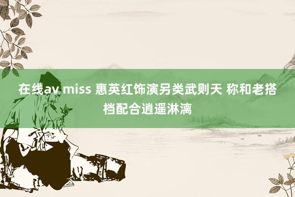 在线av miss 惠英红饰演另类武则天 称和老搭档配合逍遥淋漓