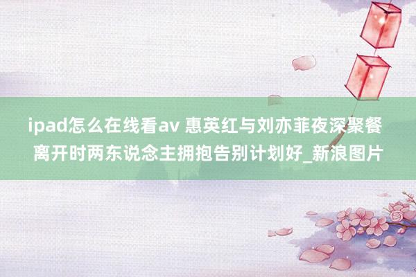 ipad怎么在线看av 惠英红与刘亦菲夜深聚餐 离开时两东说念主拥抱告别计划好_新浪图片