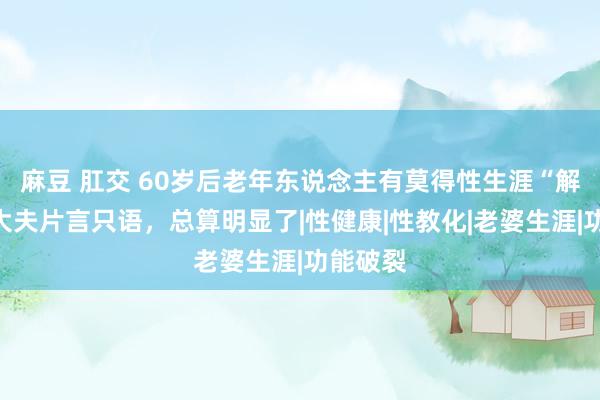 麻豆 肛交 60岁后老年东说念主有莫得性生涯“解放”？大夫片言只语，总算明显了|性健康|性教化|老婆生涯|功能破裂