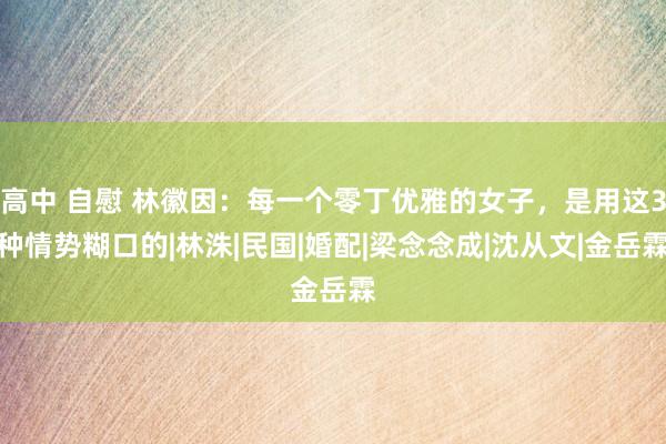 高中 自慰 林徽因：每一个零丁优雅的女子，是用这3种情势糊口的|林洙|民国|婚配|梁念念成|沈从文|金岳霖