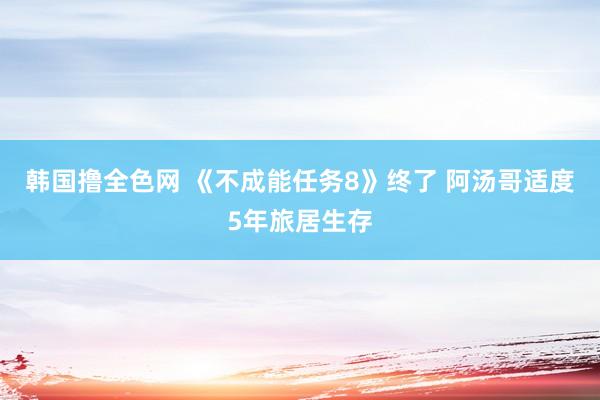 韩国撸全色网 《不成能任务8》终了 阿汤哥适度5年旅居生存