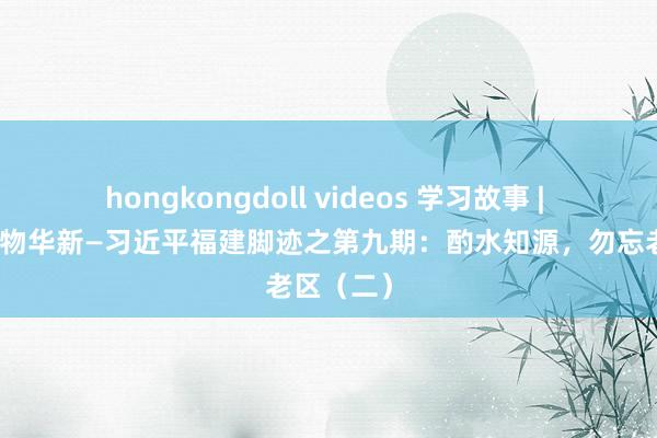 hongkongdoll videos 学习故事 | 闽山闽水物华新—习近平福建脚迹之第九期：酌水知源，勿忘老区（二）