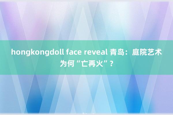 hongkongdoll face reveal 青岛：庭院艺术为何“亡再火”？