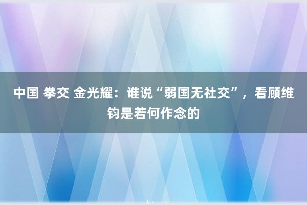 中国 拳交 金光耀：谁说“弱国无社交”，看顾维钧是若何作念的