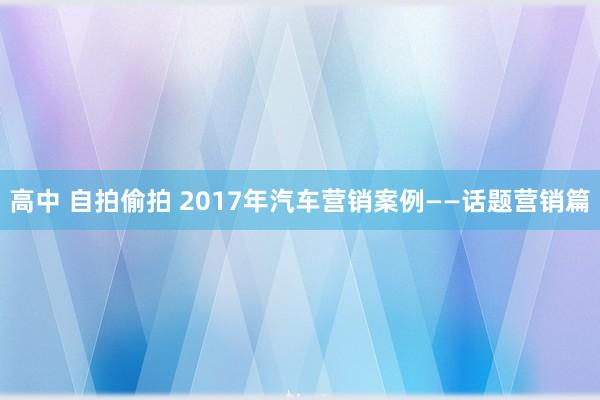 高中 自拍偷拍 2017年汽车营销案例——话题营销篇