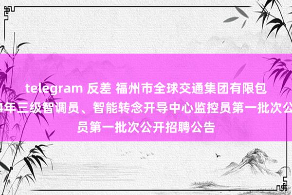 telegram 反差 福州市全球交通集团有限包袱公司2024年三级智调员、智能转念开导中心监控员第一批次公开招聘公告