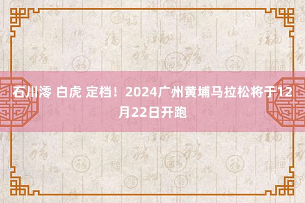 石川澪 白虎 定档！2024广州黄埔马拉松将于12月22日开跑