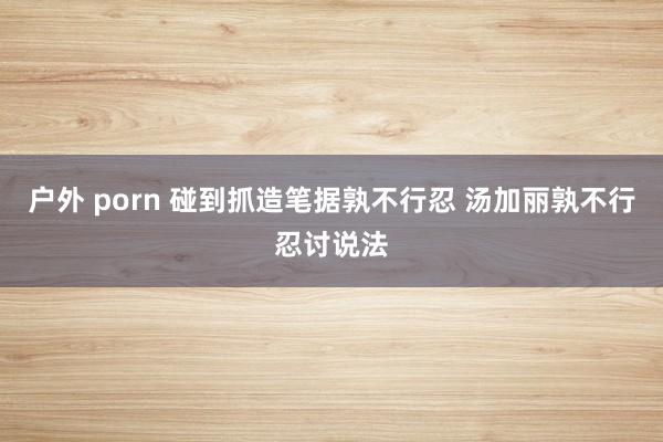 户外 porn 碰到抓造笔据孰不行忍 汤加丽孰不行忍讨说法