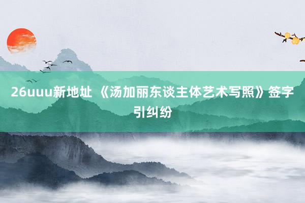 26uuu新地址 《汤加丽东谈主体艺术写照》签字引纠纷