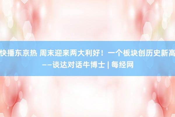 快播东京热 周末迎来两大利好！一个板块创历史新高——谈达对话牛博士 | 每经网