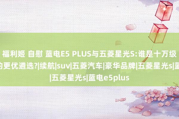 福利姬 自慰 蓝电E5 PLUS与五菱星光S:谁是十万级插混SUV的更优遴选?|续航|suv|五菱汽车|豪华品牌|五菱星光s|蓝电e5plus