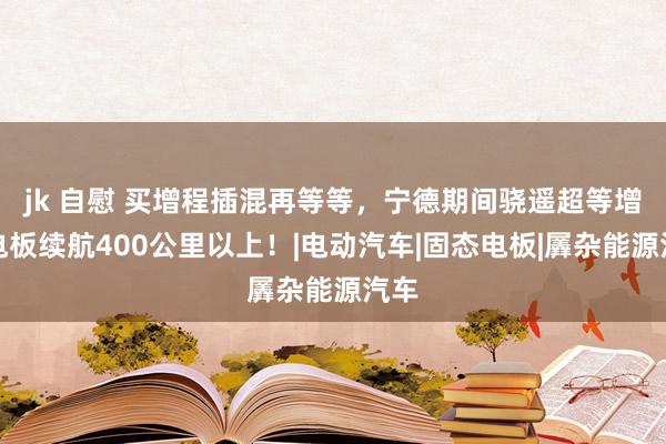 jk 自慰 买增程插混再等等，宁德期间骁遥超等增混电板续航400公里以上！|电动汽车|固态电板|羼杂能源汽车